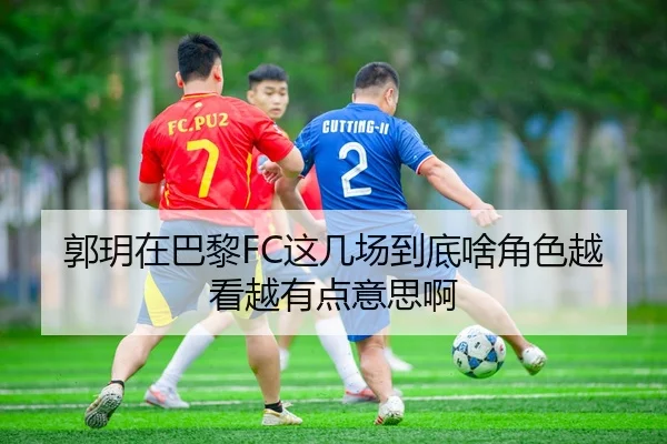 郭玥在巴黎FC这几场到底啥角色越看越有点意思啊 - leyu