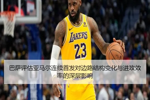 巴萨评估亚马尔连续首发对边路结构变化与进攻效率的深层影响