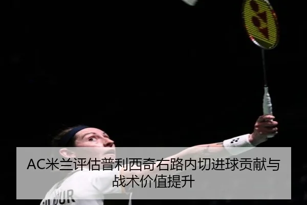 AC米兰评估普利西奇右路内切进球贡献与战术价值提升 - leyu
