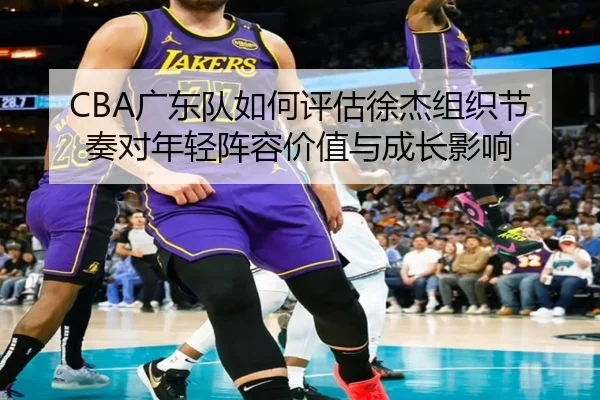 CBA广东队如何评估徐杰组织节奏对年轻阵容价值与成长影响 | leyu