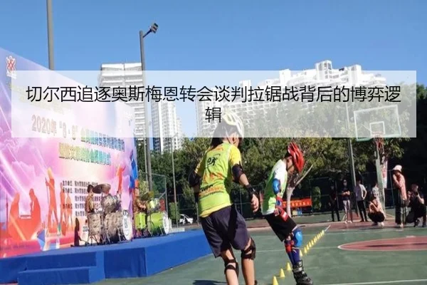 切尔西追逐奥斯梅恩转会谈判拉锯战背后的博弈逻辑 - leyu