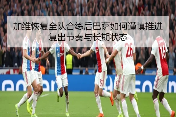 加维恢复全队合练后巴萨如何谨慎推进复出节奏与长期状态 - leyu
